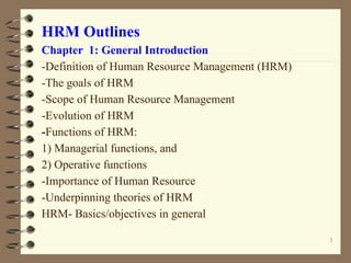 HRM Outlines
Chapter 1: General Introduction
-Definition of Human Resource Management (HRM)
-The goals of HRM
-Scope of Human Resource Management
-Evolution of HRM
-Functions of HRM:
1) Managerial functions, and
2) Operative functions
-Importance of Human Resource
-Underpinning theories of HRM
HRM- Basics/objectives in general
3
 