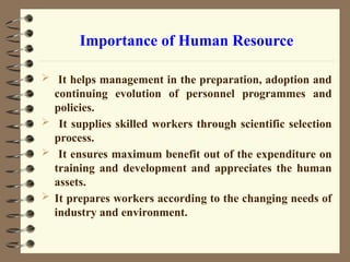Importance of Human Resource
 It helps management in the preparation, adoption and
continuing evolution of personnel programmes and
policies.
 It supplies skilled workers through scientific selection
process.
 It ensures maximum benefit out of the expenditure on
training and development and appreciates the human
assets.
 It prepares workers according to the changing needs of
industry and environment.
 