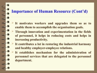 Importance of Human Resource (Cont’d)
 It motivates workers and upgrades them so as to
enable them to accomplish the organisation goals.
 Through innovation and experimentation in the fields
of personnel, it helps in reducing costs and helps in
increasing productivity.
 It contributes a lot in restoring the industrial harmony
and healthy employer-employee relations.
 It establishes mechanism for the administration of
personnel services that are delegated to the personnel
department.
 