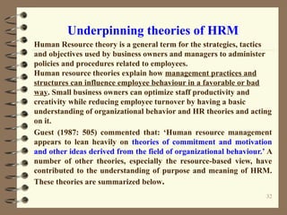 Underpinning theories of HRM
Human Resource theory is a general term for the strategies, tactics
and objectives used by business owners and managers to administer
policies and procedures related to employees.
Human resource theories explain how management practices and
structures can influence employee behaviour in a favorable or bad
way. Small business owners can optimize staff productivity and
creativity while reducing employee turnover by having a basic
understanding of organizational behavior and HR theories and acting
on it.
Guest (1987: 505) commented that: ‘Human resource management
appears to lean heavily on theories of commitment and motivation
and other ideas derived from the field of organizational behaviour.’ A
number of other theories, especially the resource-based view, have
contributed to the understanding of purpose and meaning of HRM.
These theories are summarized below.
32
 