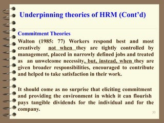 Underpinning theories of HRM (Cont’d)
Commitment Theories
Walton (1985: 77) Workers respond best and most
creatively not when they are tightly controlled by
management, placed in narrowly defined jobs and treated
as an unwelcome necessity, but, instead, when they are
given broader responsibilities, encouraged to contribute
and helped to take satisfaction in their work.
It should come as no surprise that eliciting commitment
and providing the environment in which it can flourish
pays tangible dividends for the individual and for the
company. 33
 
