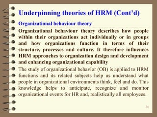 Underpinning theories of HRM (Cont’d)
Organizational behaviour theory
Organizational behaviour theory describes how people
within their organizations act individually or in groups
and how organizations function in terms of their
structure, processes and culture. It therefore influences
HRM approaches to organization design and development
and enhancing organizational capability
The study of organizational behavior (OB) is applied to HRM
functions and its related subjects help us understand what
people in organizational environments think, feel and do. This
knowledge helps to anticipate, recognize and monitor
organizational events for HR and, realistically all employees.
36
 