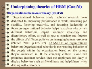 Underpinning theories of HRM (Cont’d)
Organizational behaviour theory (Cont’d)
Organizational behavior study includes research areas
dedicated to improving performance at work, increasing job
stability, fostering creativity, and fostering leadership. A
focus on organizational behavior helps to explain why certain
different behaviors impact workers’ efficiency and
discretionary effort, as well as how to consider and forecast
the effects of different policies on managing human resources
(Pfeffer, 2007, p.126-127). EXAMPLE of organizational
behavior: Organizational behavior is the resulting behavior of
the people within the organization based on the culture
they're immersed in. If the company culture is one that
promotes customer service, then the employees are likely to
display behaviors such as friendliness and helpfulness when
dealing with customers
37
 
