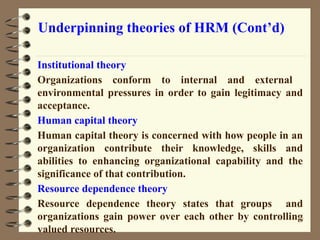 Underpinning theories of HRM (Cont’d)
Institutional theory
Organizations conform to internal and external
environmental pressures in order to gain legitimacy and
acceptance.
Human capital theory
Human capital theory is concerned with how people in an
organization contribute their knowledge, skills and
abilities to enhancing organizational capability and the
significance of that contribution.
Resource dependence theory
Resource dependence theory states that groups and
organizations gain power over each other by controlling
valued resources.
39
 
