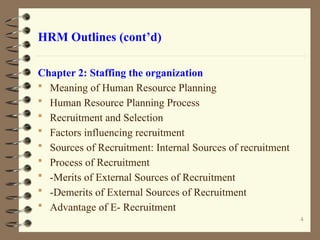 HRM Outlines (cont’d)
Chapter 2: Staffing the organization
 Meaning of Human Resource Planning
 Human Resource Planning Process
 Recruitment and Selection
 Factors influencing recruitment
 Sources of Recruitment: Internal Sources of recruitment
 Process of Recruitment
 -Merits of External Sources of Recruitment
 -Demerits of External Sources of Recruitment
 Advantage of E- Recruitment
4
 