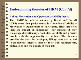Underpinning theories of HRM (Cont’d)
Ability, Motivation and Opportunity (AMO) theory
The ‘AMO’ formula as set out by Boxall and Purcell
(2003) states that performance is a function of Ability +
Motivation + Opportunity to Participate. HRM practices
therefore impact on individual performance if they
encourage discretionary effort, develop skills and provide
people with the opportunity to perform. The formula
provides the basis for developing HR systems that attend
to employees’ interests, namely their skill requirements,
motivations and the quality of their job.
40
 