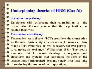 Underpinning theories of HRM (Cont’d)
Social exchange theory
Employees will reciprocate their contribution to the
organization if they perceive that the organization has
treated them well.
Transaction costs theory
Transaction costs theory (TCT) considers the transaction
as the most basic unity of measure and focuses on how
much effort, resources, or cost necessary for two parties
to complete an exchange ( Williamson, 1981). The theory
assumes that businesses develop in organizational
structures and systems that economize the costs of the
transactions (interrelated exchange activities) that take
place during the course of their operations.
42
 