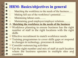 HRM- Basics/objectives in general
1. Matching the workforce to the needs of the business......
2. Making full use of the workforce’s potential……
3. Minimising labour costs…….
4. Maintaining good employee/employer relations……..
A. Matching the workforce to the needs of the business
 Workforce planning to ensure business has the right
number of staff in the right locations with the right
skills
 Effective recruitment to match workforce needs
 Training programmes to cover skills gaps or respond
to changes in technology, processes & market
 Consider outsourcing activities
 Get the right number and mix of staff at each location
where the business operates in multiple sites and
countries
44
 