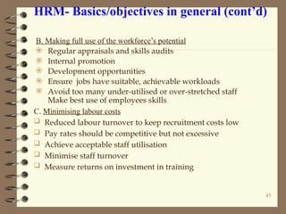 HRM- Basics/objectives in general (cont’d)
B. Making full use of the workforce’s potential
 Regular appraisals and skills audits
 Internal promotion
 Development opportunities
 Ensure jobs have suitable, achievable workloads
 Avoid too many under-utilised or over-stretched staff
Make best use of employees skills
C. Minimising labour costs
 Reduced labour turnover to keep recruitment costs low
 Pay rates should be competitive but not excessive
 Achieve acceptable staff utilisation
 Minimise staff turnover
 Measure returns on investment in training
45
 