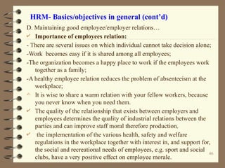HRM- Basics/objectives in general (cont’d)
D. Maintaining good employee/employer relations…
 Importance of employees relation:
- There are several issues on which individual cannot take decision alone;
-Work becomes easy if it is shared among all employees;
-The organization becomes a happy place to work if the employees work
together as a family;
-A healthy employee relation reduces the problem of absenteeism at the
workplace;
- It is wise to share a warm relation with your fellow workers, because
you never know when you need them.
 The quality of the relationship that exists between employers and
employees determines the quality of industrial relations between the
parties and can improve staff moral therefore production.
 the implementation of the various health, safety and welfare
regulations in the workplace together with interest in, and support for,
the social and recreational needs of employees, e.g. sport and social
clubs, have a very positive effect on employee morale.
46
 
