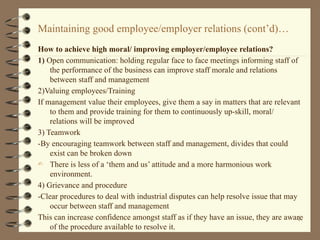 Maintaining good employee/employer relations (cont’d)…
How to achieve high moral/ improving employer/employee relations?
1) Open communication: holding regular face to face meetings informing staff of
the performance of the business can improve staff morale and relations
between staff and management
2)Valuing employees/Training
If management value their employees, give them a say in matters that are relevant
to them and provide training for them to continuously up-skill, moral/
relations will be improved
3) Teamwork
-By encouraging teamwork between staff and management, divides that could
exist can be broken down
- There is less of a ‘them and us’ attitude and a more harmonious work
environment.
4) Grievance and procedure
-Clear procedures to deal with industrial disputes can help resolve issue that may
occur between staff and management
This can increase confidence amongst staff as if they have an issue, they are aware
of the procedure available to resolve it.
47
 