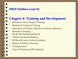 HRM Outlines (cont’d)
Chapter 4: Training and Development
 Definition of the Concept of Training
 Meaning & Concept of Training
 Importance of Training ( Benefits of training employees)
 Methods of Training:
On-the-Job Training Methods &
 Off-the-job training Methods
 Off-the-job versus on-the-job training
 Barriers to Effective Training
 Training process
 Types of Training and Development
6
 