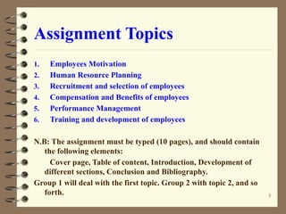 Assignment Topics
1. Employees Motivation
2. Human Resource Planning
3. Recruitment and selection of employees
4. Compensation and Benefits of employees
5. Performance Management
6. Training and development of employees
N.B: The assignment must be typed (10 pages), and should contain
the following elements:
Cover page, Table of content, Introduction, Development of
different sections, Conclusion and Bibliography.
Group 1 will deal with the first topic. Group 2 with topic 2, and so
forth. 8
 