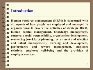 Introduction
Human resource management (HRM) is concerned with
all aspects of how people are employed and managed in
organizations. It covers the activities of strategic HRM,
human capital management, knowledge management,
corporate social responsibility, organization development,
resourcing (workforce planning, recruitment and selection
and talent management), learning and development,
performance and reward management, employee
relations, employee well-being and the provision of
employee services.
9
 