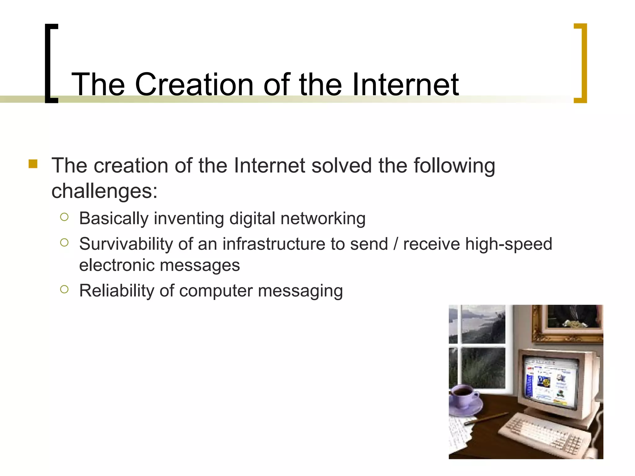 The Creation of the Internet The creation of the Internet solved the following challenges: Basically inventing digital networking Survivability of an infrastructure to send / receive high-speed electronic messages Reliability of computer messaging 