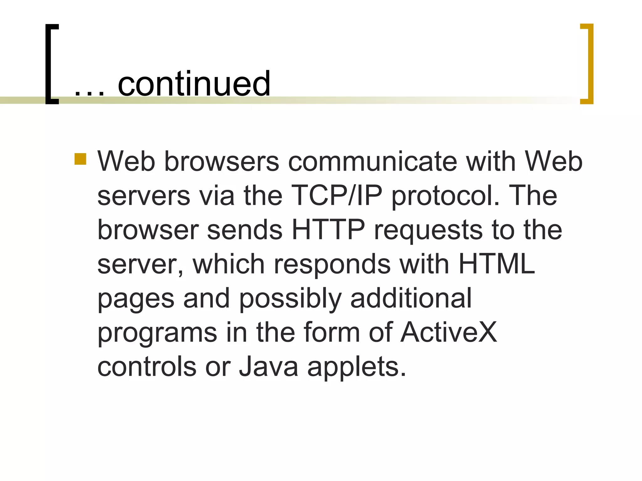 … continued Web browsers communicate with Web servers via the TCP/IP protocol. The browser sends HTTP requests to the server, which responds with HTML pages and possibly additional programs in the form of ActiveX controls or Java applets.  