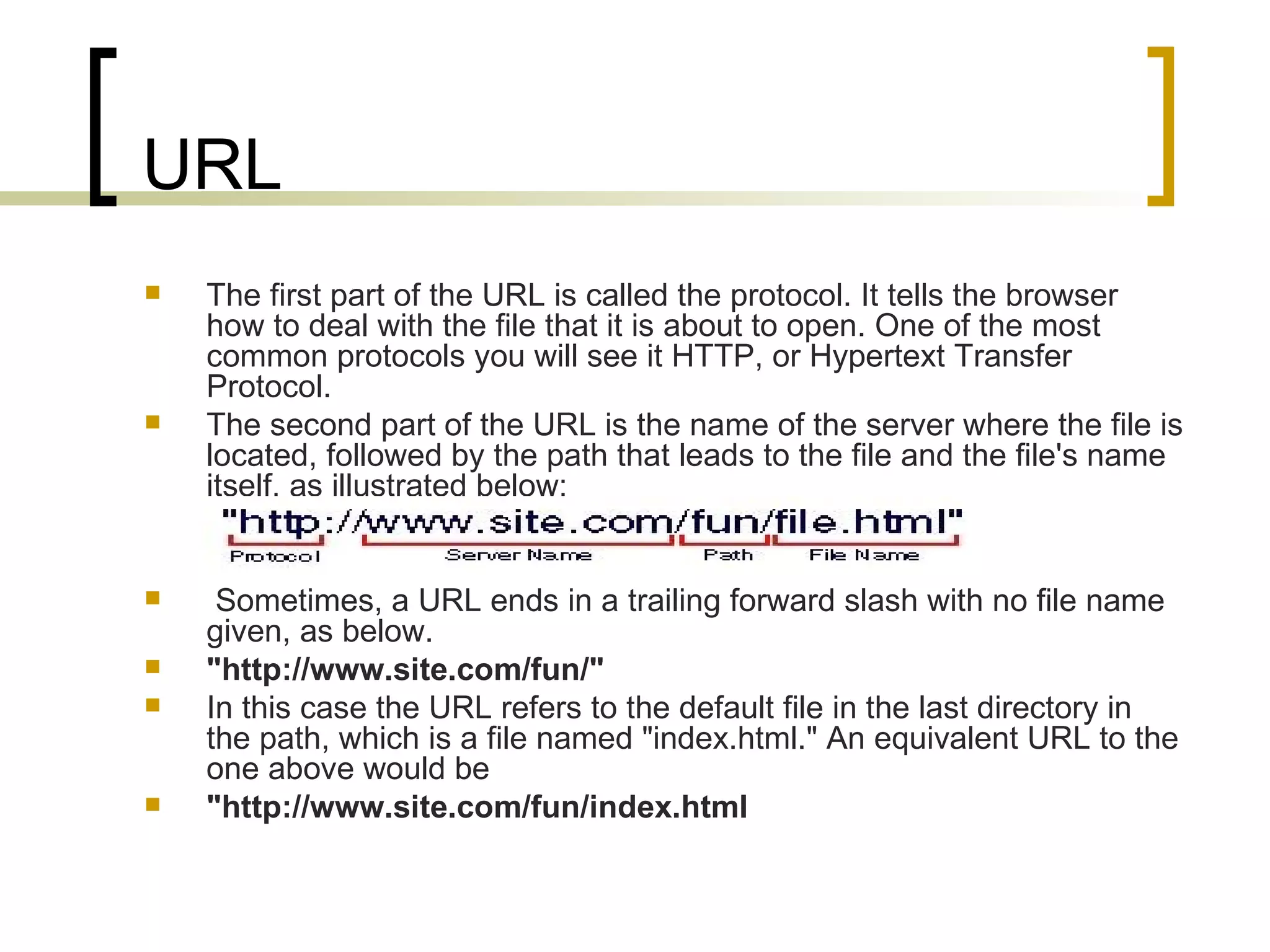 URL The first part of the URL is called the protocol. It tells the browser how to deal with the file that it is about to open. One of the most common protocols you will see it HTTP, or Hypertext Transfer Protocol.  The second part of the URL is the name of the server where the file is located, followed by the path that leads to the file and the file's name itself, as illustrated below:  Sometimes, a URL ends in a trailing forward slash with no file name given, as below.  &quot;http://www.site.com/fun/&quot; In this case the URL refers to the default file in the last directory in the path, which is a file named &quot;index.html.&quot; An equivalent URL to the one above would be  &quot;http://www.site.com/fun/index.html 