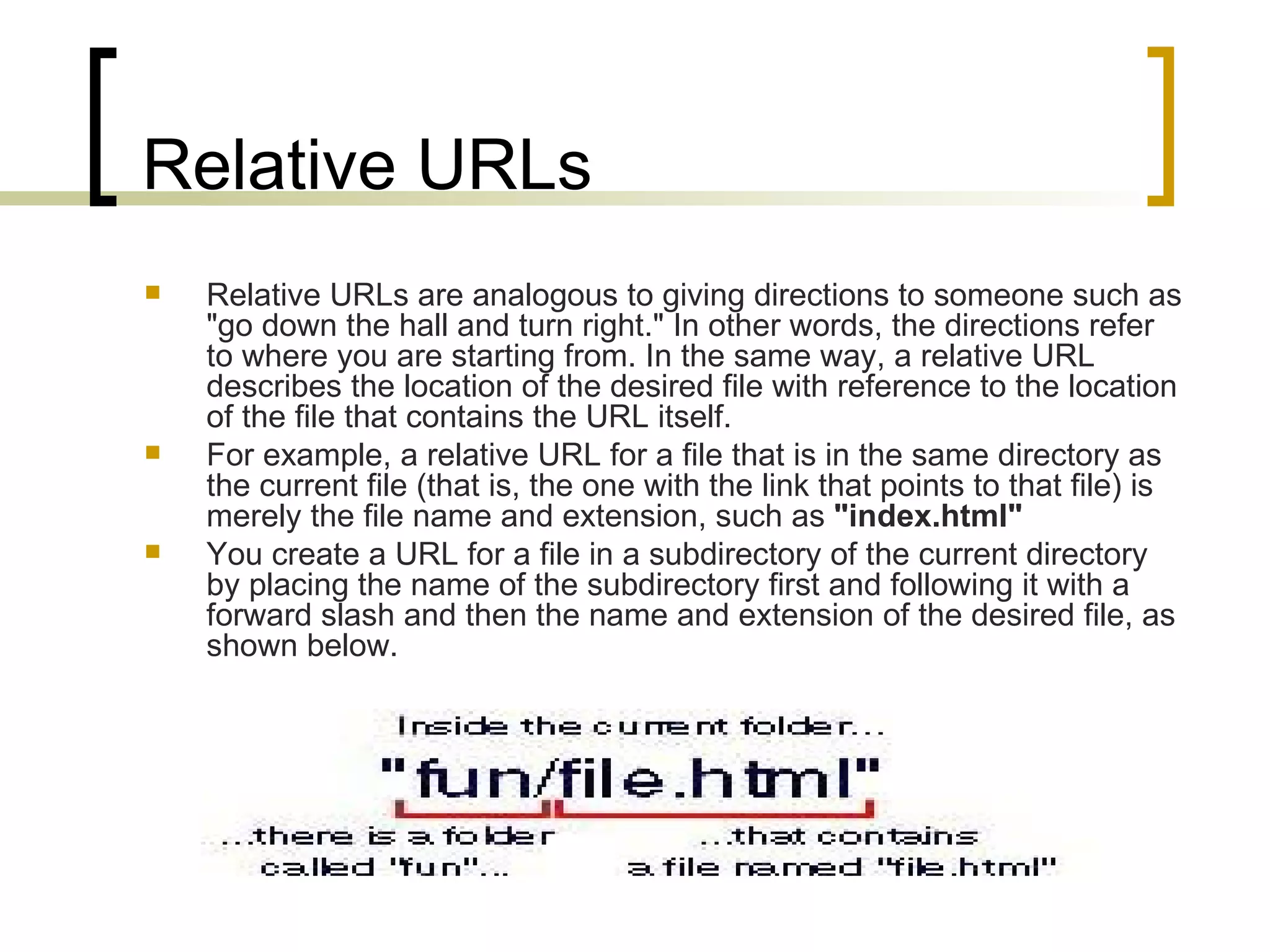 Relative URLs Relative URLs are analogous to giving directions to someone such as &quot;go down the hall and turn right.&quot; In other words, the directions refer to where you are starting from. In the same way, a relative URL describes the location of the desired file with reference to the location of the file that contains the URL itself.  For example, a relative URL for a file that is in the same directory as the current file (that is, the one with the link that points to that file) is merely the file name and extension, such as  &quot;index.html&quot; You create a URL for a file in a subdirectory of the current directory by placing the name of the subdirectory first and following it with a forward slash and then the name and extension of the desired file, as shown below.  