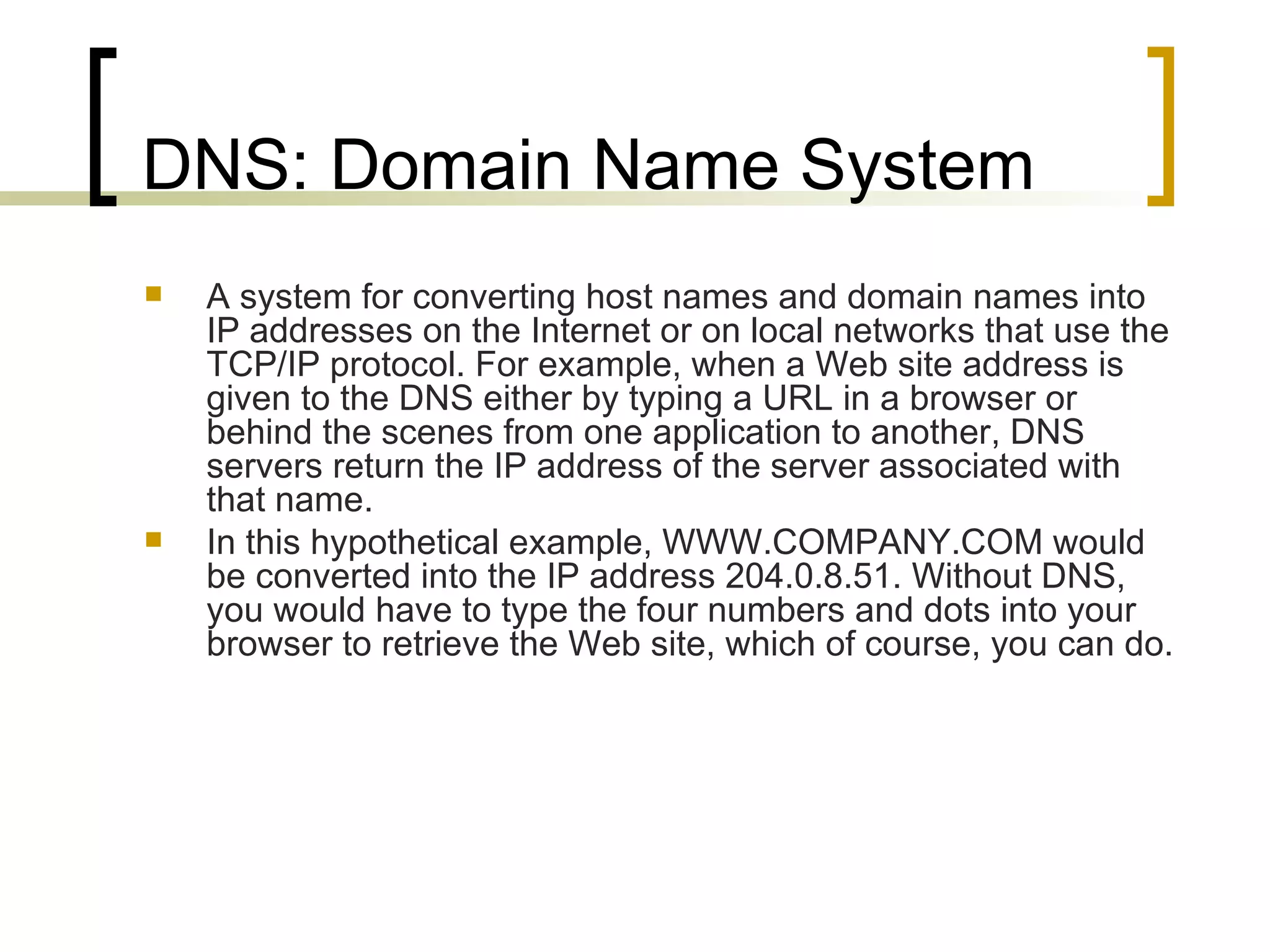 DNS: Domain Name System A system for converting host names and domain names into IP addresses on the Internet or on local networks that use the TCP/IP protocol. For example, when a Web site address is given to the DNS either by typing a URL in a browser or behind the scenes from one application to another, DNS servers return the IP address of the server associated with that name. In this hypothetical example, WWW.COMPANY.COM would be converted into the IP address 204.0.8.51. Without DNS, you would have to type the four numbers and dots into your browser to retrieve the Web site, which of course, you can do.  