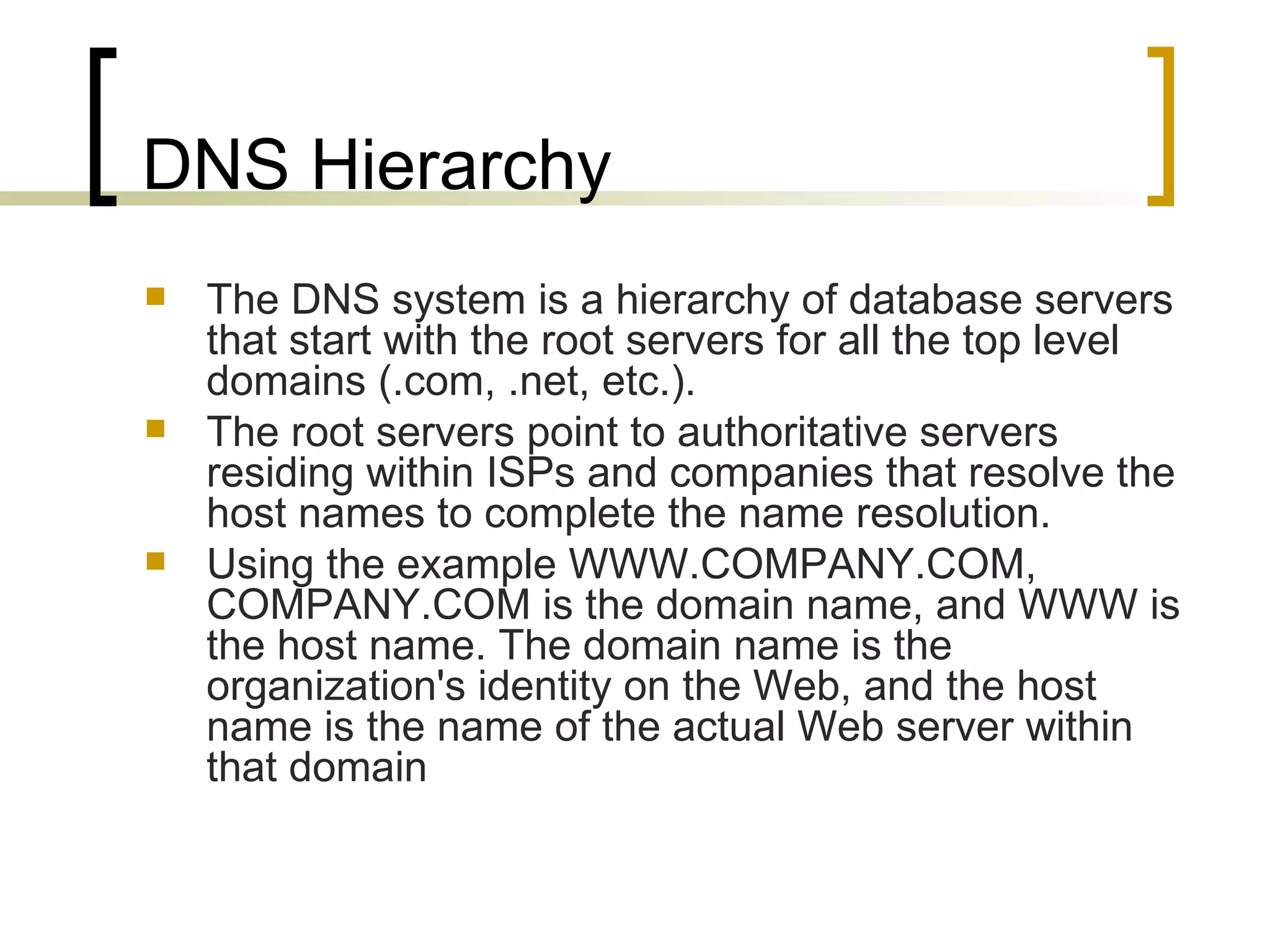 DNS Hierarchy The DNS system is a hierarchy of database servers that start with the root servers for all the top level domains (.com, .net, etc.).  The root servers point to authoritative servers residing within ISPs and companies that resolve the host names to complete the name resolution.  Using the example WWW.COMPANY.COM, COMPANY.COM is the domain name, and WWW is the host name. The domain name is the organization's identity on the Web, and the host name is the name of the actual Web server within that domain 