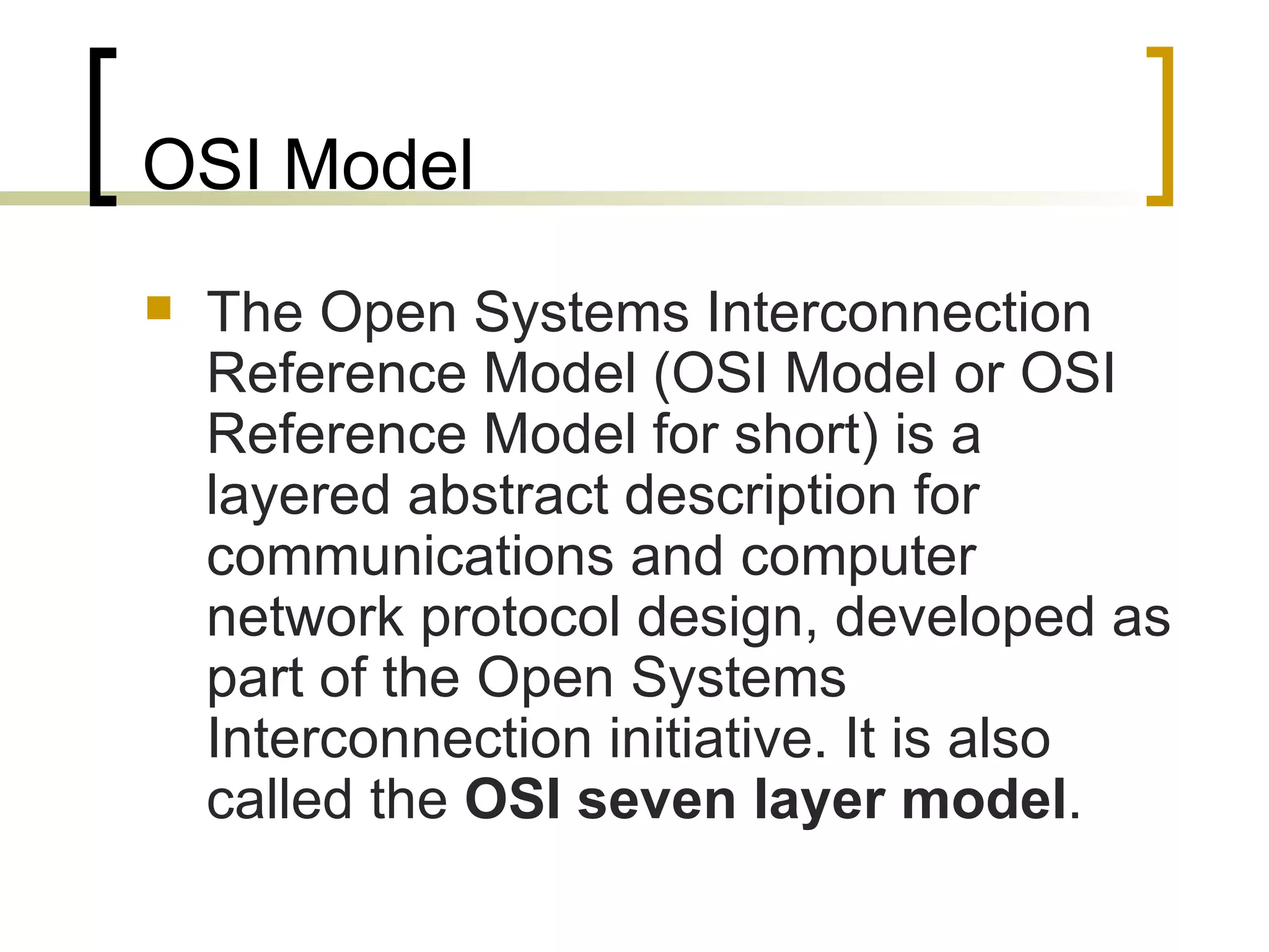 OSI Model The Open Systems Interconnection Reference Model (OSI Model or OSI Reference Model for short) is a layered abstract description for communications and computer network protocol design, developed as part of the Open Systems Interconnection initiative. It is also called the  OSI seven layer model . 