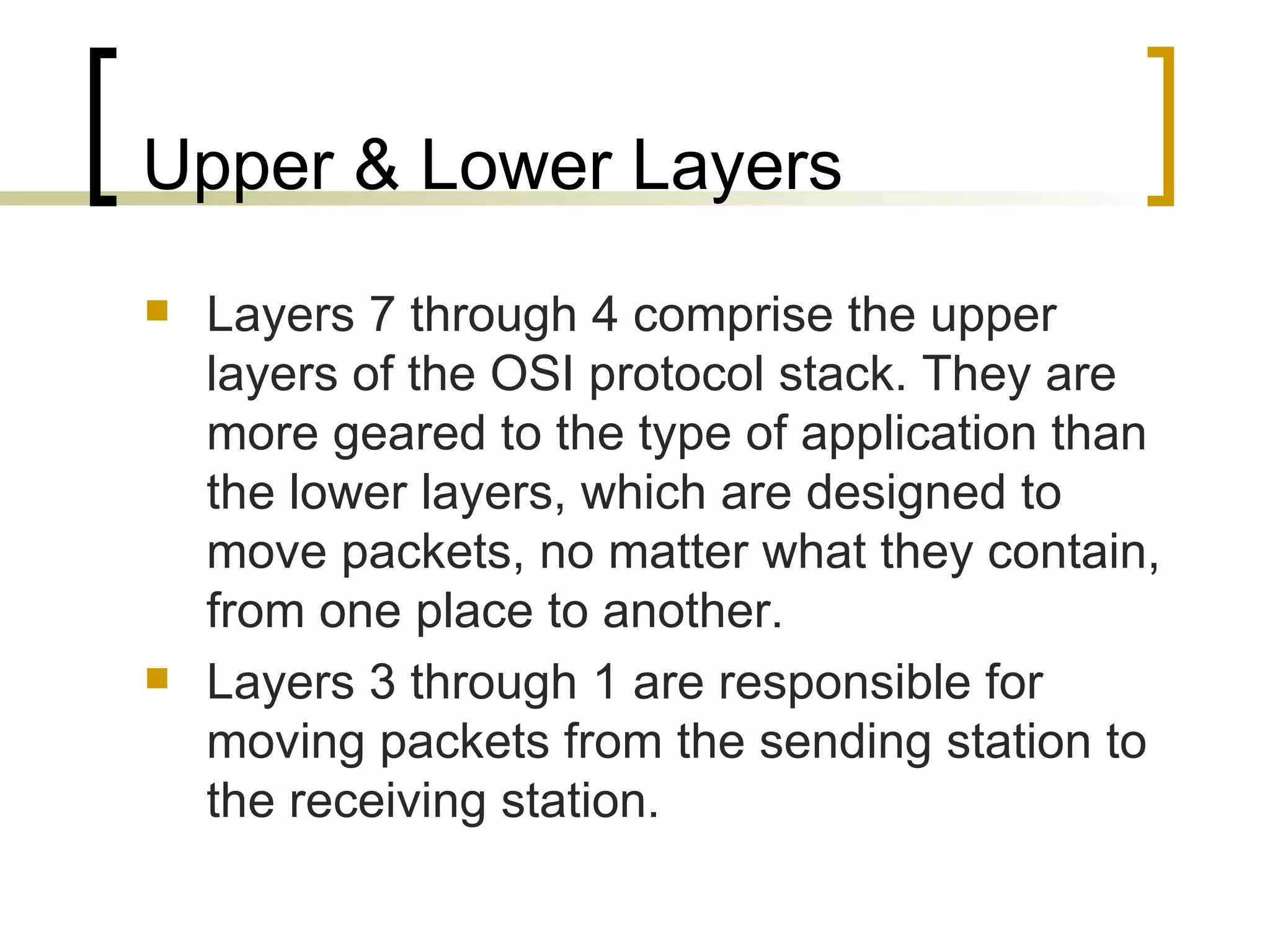 Upper & Lower Layers Layers 7 through 4 comprise the upper layers of the OSI protocol stack. They are more geared to the type of application than the lower layers, which are designed to move packets, no matter what they contain, from one place to another. Layers 3 through 1 are responsible for moving packets from the sending station to the receiving station. 