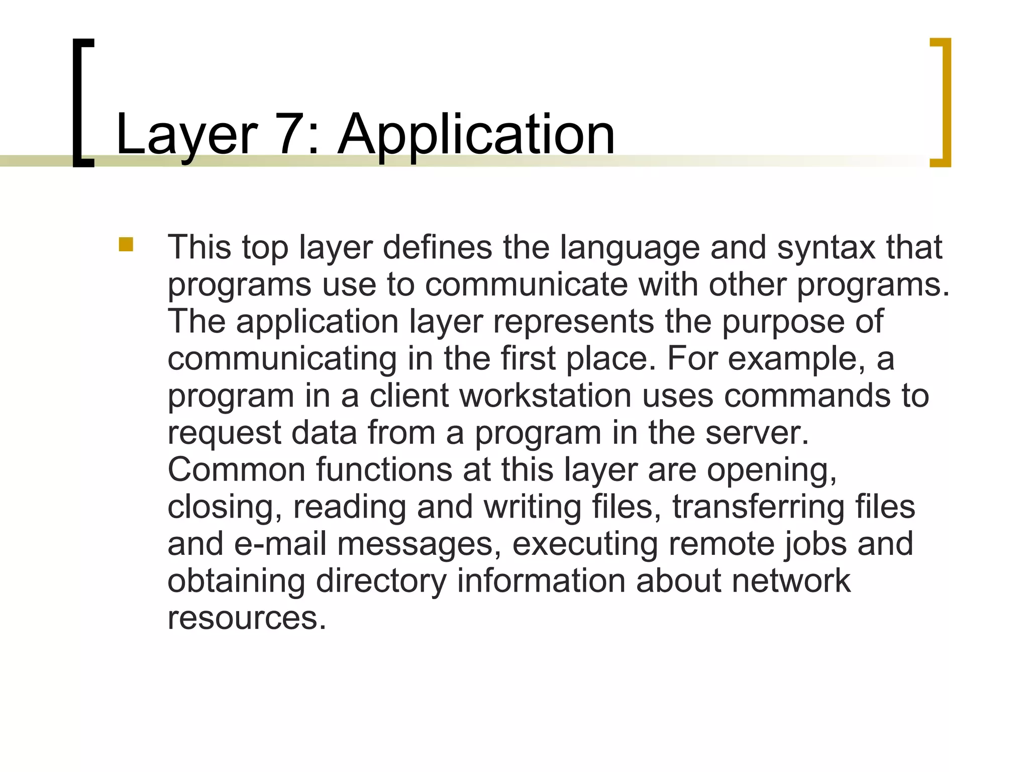 Layer 7: Application This top layer defines the language and syntax that programs use to communicate with other programs. The application layer represents the purpose of communicating in the first place. For example, a program in a client workstation uses commands to request data from a program in the server. Common functions at this layer are opening, closing, reading and writing files, transferring files and e-mail messages, executing remote jobs and obtaining directory information about network resources. 
