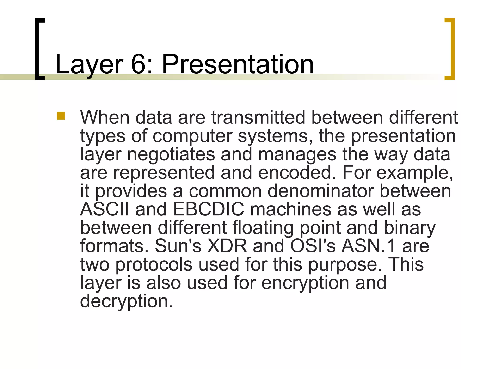 Layer 6: Presentation When data are transmitted between different types of computer systems, the presentation layer negotiates and manages the way data are represented and encoded. For example, it provides a common denominator between ASCII and EBCDIC machines as well as between different floating point and binary formats. Sun's XDR and OSI's ASN.1 are two protocols used for this purpose. This layer is also used for encryption and decryption. 