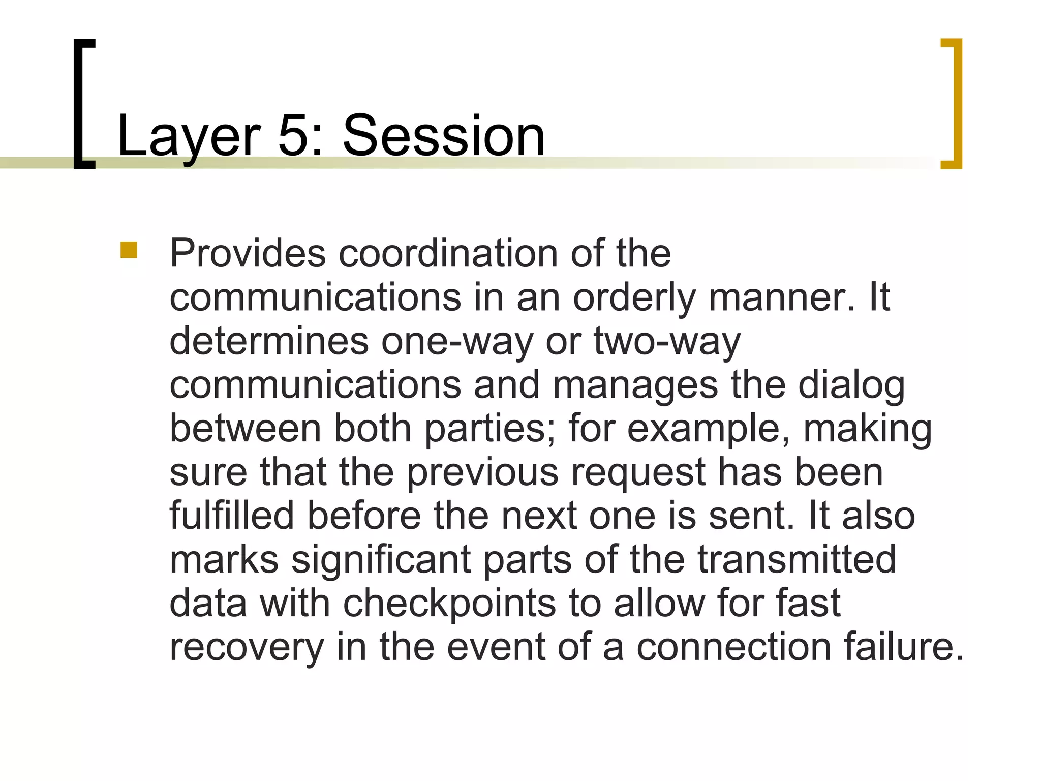 Layer 5: Session Provides coordination of the communications in an orderly manner. It determines one-way or two-way communications and manages the dialog between both parties; for example, making sure that the previous request has been fulfilled before the next one is sent. It also marks significant parts of the transmitted data with checkpoints to allow for fast recovery in the event of a connection failure. 