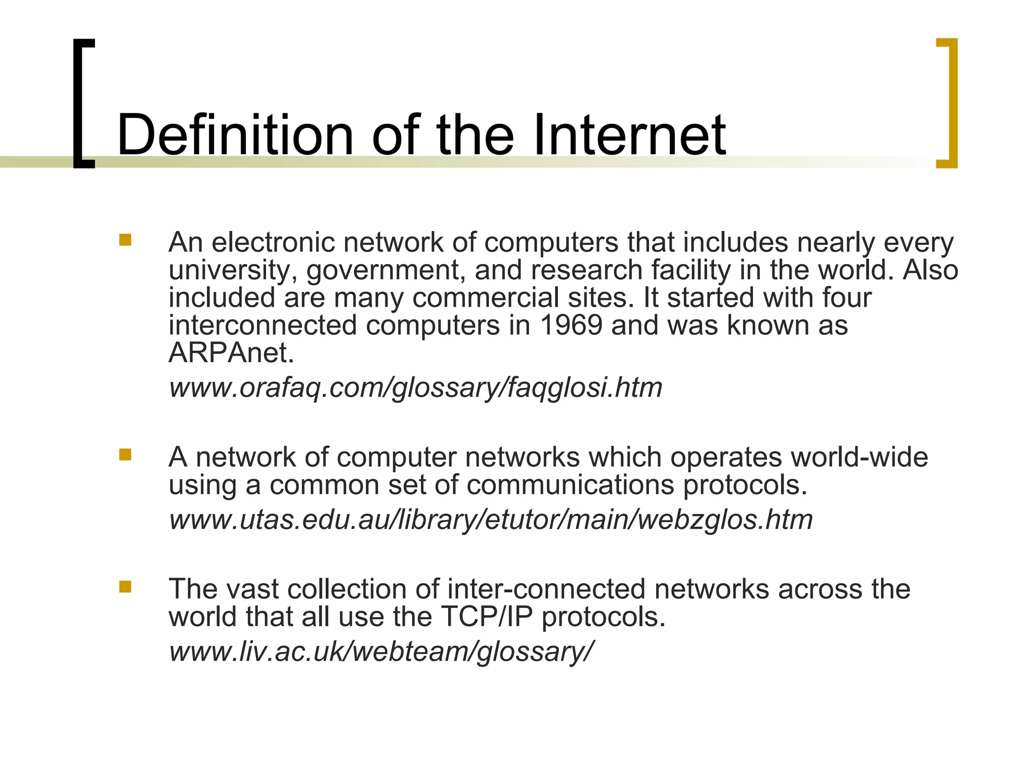 Definition of the Internet An electronic network of computers that includes nearly every university, government, and research facility in the world. Also included are many commercial sites. It started with four interconnected computers in 1969 and was known as ARPAnet. www.orafaq.com/glossary/faqglosi.htm A network of computer networks which operates world-wide using a common set of communications protocols. www.utas.edu.au/library/etutor/main/webzglos.htm The vast collection of inter-connected networks across the world that all use the TCP/IP protocols. www.liv.ac.uk/webteam/glossary/ 