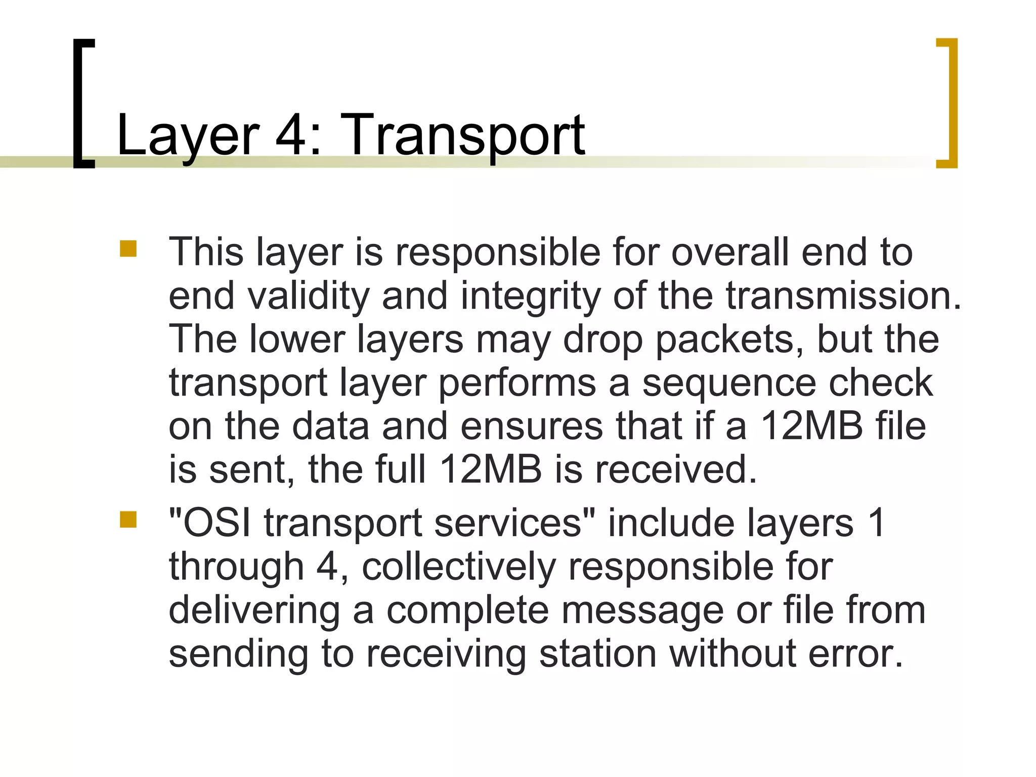 Layer 4: Transport  This layer is responsible for overall end to end validity and integrity of the transmission. The lower layers may drop packets, but the transport layer performs a sequence check on the data and ensures that if a 12MB file is sent, the full 12MB is received. &quot;OSI transport services&quot; include layers 1 through 4, collectively responsible for delivering a complete message or file from sending to receiving station without error. 