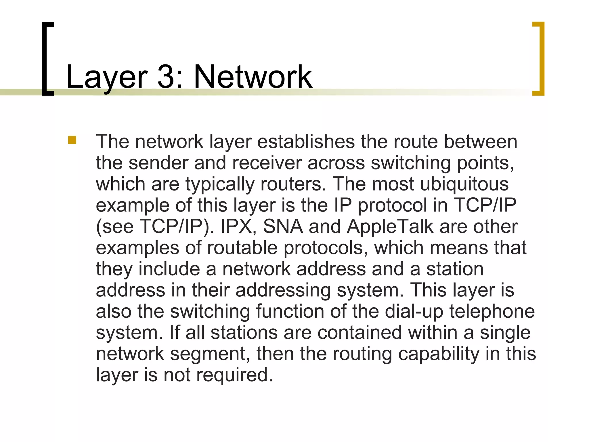 Layer 3: Network  The network layer establishes the route between the sender and receiver across switching points, which are typically routers. The most ubiquitous example of this layer is the IP protocol in TCP/IP (see TCP/IP). IPX, SNA and AppleTalk are other examples of routable protocols, which means that they include a network address and a station address in their addressing system. This layer is also the switching function of the dial-up telephone system. If all stations are contained within a single network segment, then the routing capability in this layer is not required.  