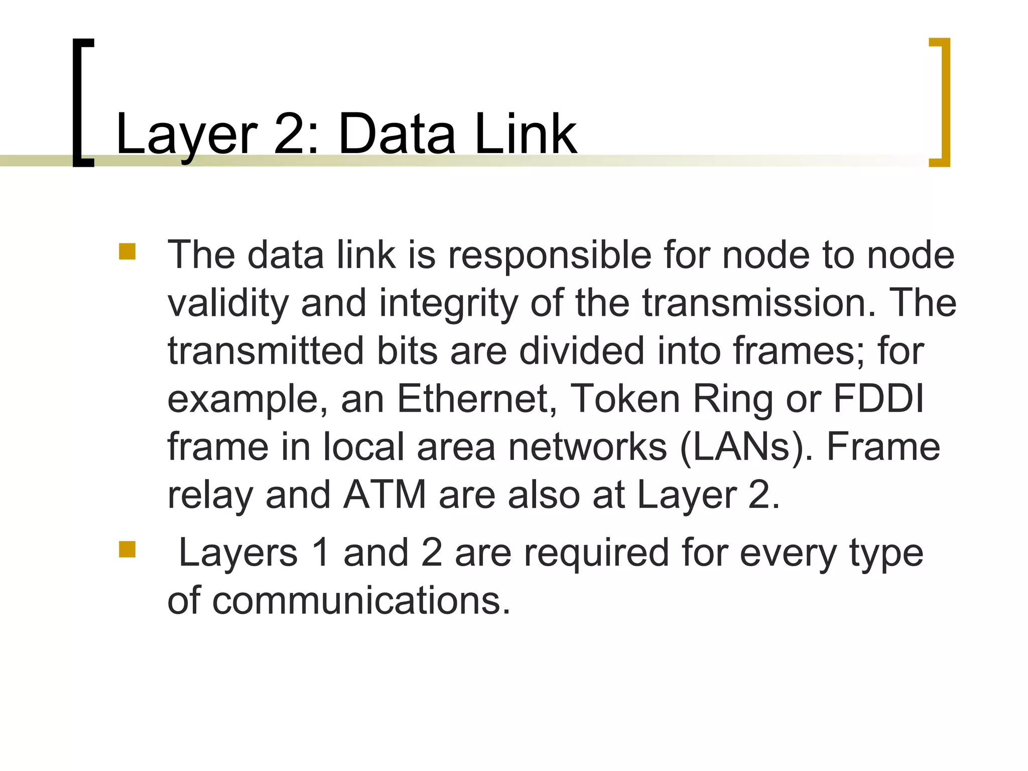 Layer 2: Data Link The data link is responsible for node to node validity and integrity of the transmission. The transmitted bits are divided into frames; for example, an Ethernet, Token Ring or FDDI frame in local area networks (LANs). Frame relay and ATM are also at Layer 2. Layers 1 and 2 are required for every type of communications.  