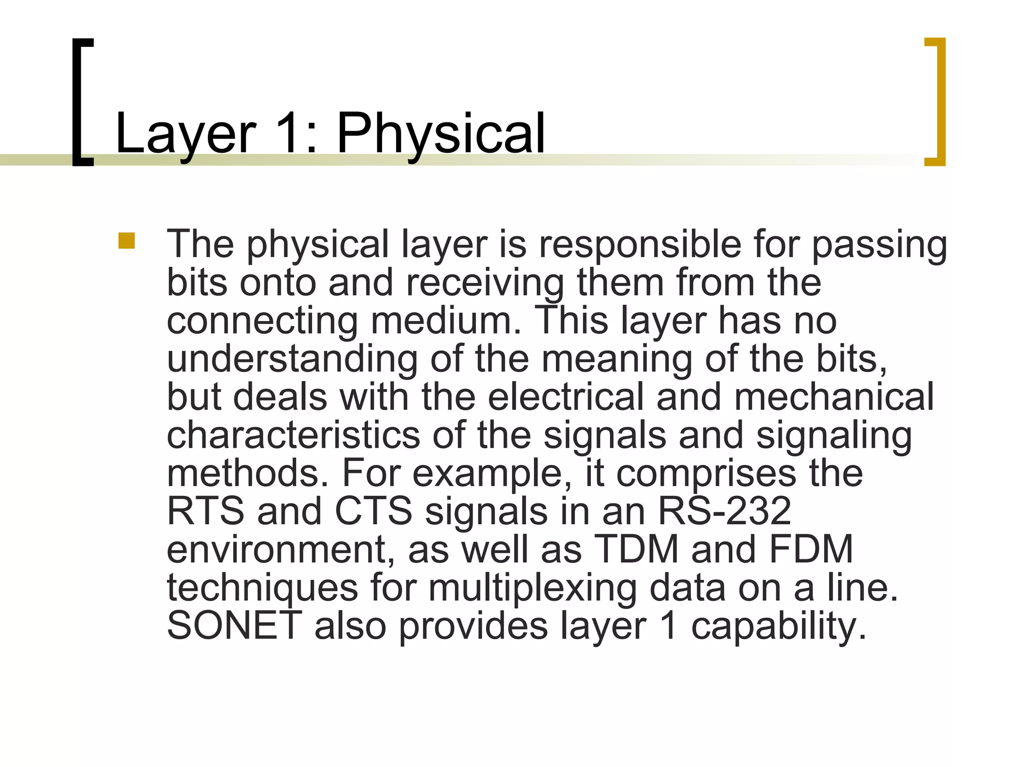 Layer 1: Physical The physical layer is responsible for passing bits onto and receiving them from the connecting medium. This layer has no understanding of the meaning of the bits, but deals with the electrical and mechanical characteristics of the signals and signaling methods. For example, it comprises the RTS and CTS signals in an RS-232 environment, as well as TDM and FDM techniques for multiplexing data on a line. SONET also provides layer 1 capability. 