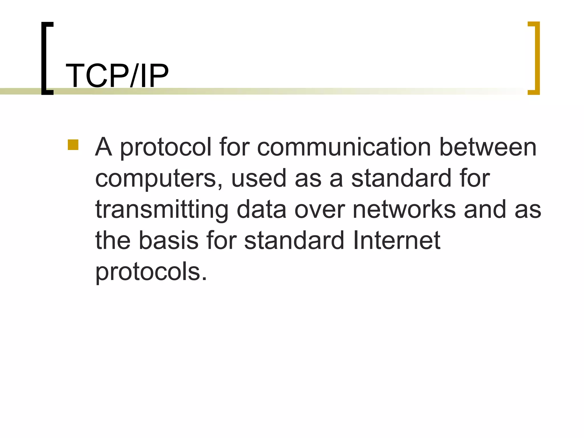 TCP/IP A protocol for communication between computers, used as a standard for transmitting data over networks and as the basis for standard Internet protocols. 