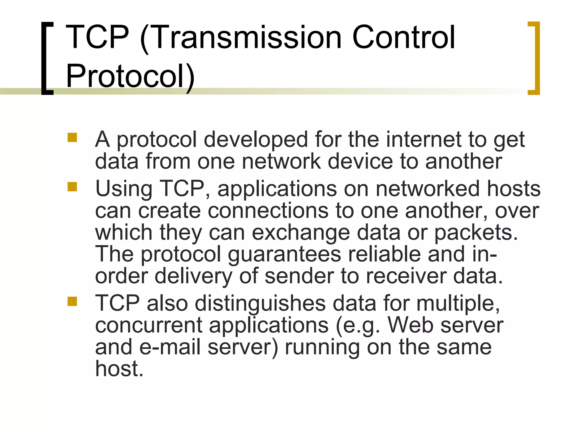 TCP (Transmission Control Protocol) A protocol developed for the internet to get data from one network device to another Using TCP, applications on networked hosts can create connections to one another, over which they can exchange data or packets. The protocol guarantees reliable and in-order delivery of sender to receiver data.  TCP also distinguishes data for multiple, concurrent applications (e.g. Web server and e-mail server) running on the same host.  