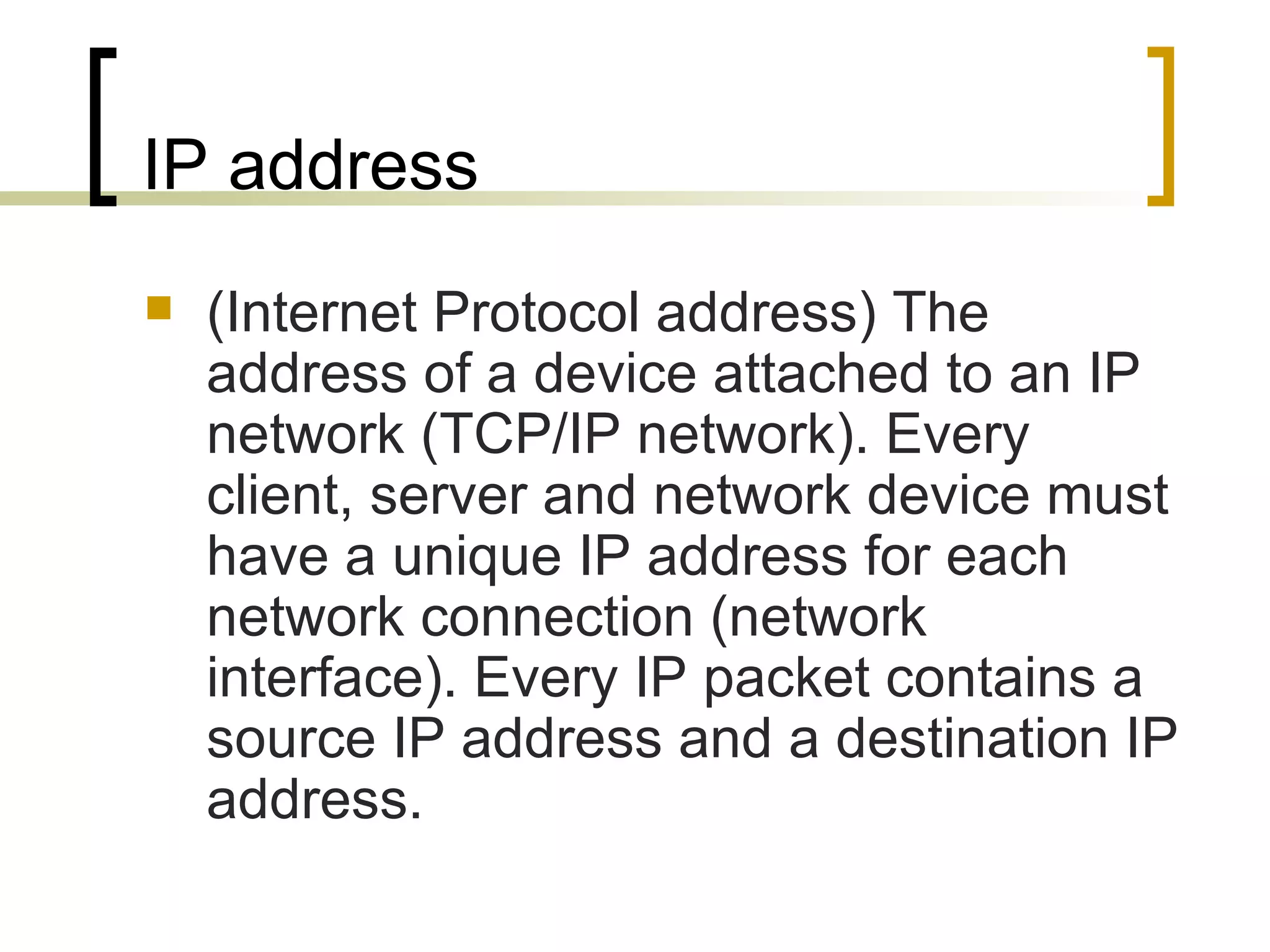 IP address (Internet Protocol address) The address of a device attached to an IP network (TCP/IP network). Every client, server and network device must have a unique IP address for each network connection (network interface). Every IP packet contains a source IP address and a destination IP address. 
