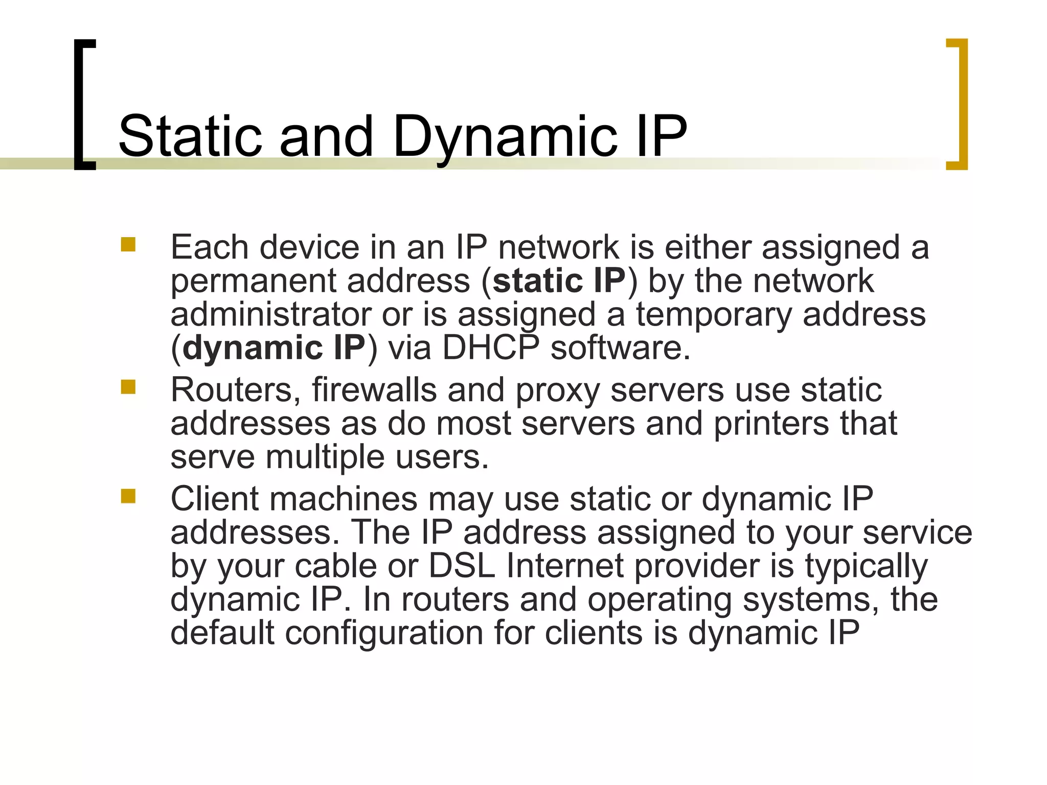 Static and Dynamic IP Each device in an IP network is either assigned a permanent address ( static IP ) by the network administrator or is assigned a temporary address ( dynamic IP ) via DHCP software. Routers, firewalls and proxy servers use static addresses as do most servers and printers that serve multiple users.  Client machines may use static or dynamic IP addresses. The IP address assigned to your service by your cable or DSL Internet provider is typically dynamic IP. In routers and operating systems, the default configuration for clients is dynamic IP 