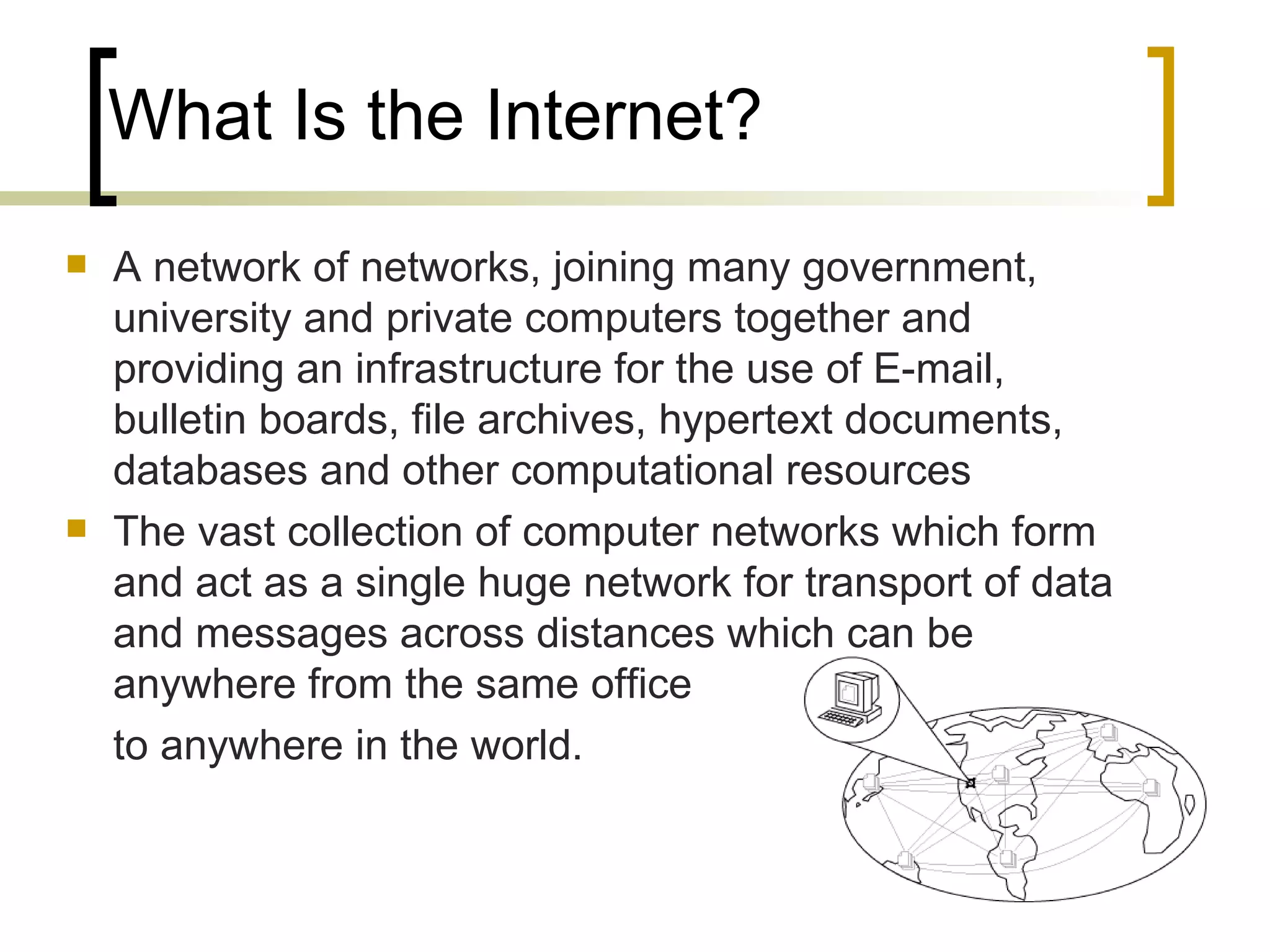 What Is the Internet? A network of networks, joining many government, university and private computers together and providing an infrastructure for the use of E-mail, bulletin boards, file archives, hypertext documents, databases and other computational resources The vast collection of computer networks which form and act as a single huge network for transport of data and messages across distances which can be anywhere from the same office  to anywhere in the world. 