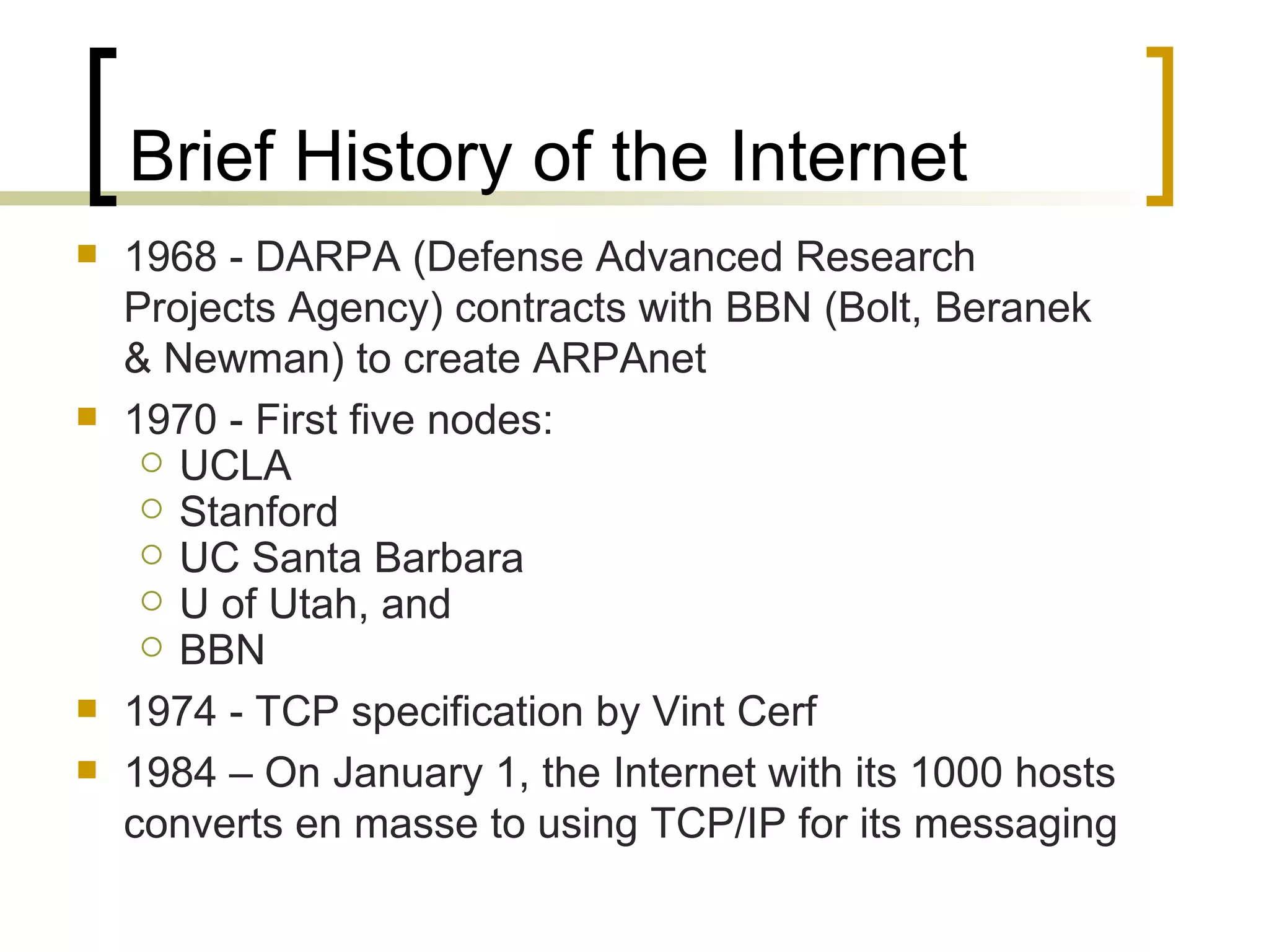 Brief History of the Internet 1968 - DARPA (Defense Advanced Research Projects Agency) contracts with BBN (Bolt, Beranek & Newman) to create ARPAnet 1970 - First five nodes:  UCLA Stanford UC Santa Barbara U of Utah, and  BBN 1974 - TCP specification by Vint Cerf 1984 – On January 1, the Internet with its 1000 hosts converts en masse to using TCP/IP for its messaging 