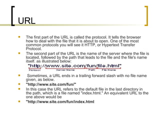 URL The first part of the URL is called the protocol. It tells the browser how to deal with the file that it is about to open. One of the most common protocols you will see it HTTP, or Hypertext Transfer Protocol.  The second part of the URL is the name of the server where the file is located, followed by the path that leads to the file and the file's name itself, as illustrated below:  Sometimes, a URL ends in a trailing forward slash with no file name given, as below.  "http://www.site.com/fun/" In this case the URL refers to the default file in the last directory in the path, which is a file named "index.html." An equivalent URL to the one above would be  "http://www.site.com/fun/index.html 
