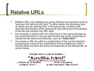 Relative URLs Relative URLs are analogous to giving directions to someone such as "go down the hall and turn right." In other words, the directions refer to where you are starting from. In the same way, a relative URL describes the location of the desired file with reference to the location of the file that contains the URL itself.  For example, a relative URL for a file that is in the same directory as the current file (that is, the one with the link that points to that file) is merely the file name and extension, such as  "index.html" You create a URL for a file in a subdirectory of the current directory by placing the name of the subdirectory first and following it with a forward slash and then the name and extension of the desired file, as shown below.  