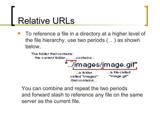 Relative URLs To reference a file in a directory at a higher level of the file hierarchy, use two periods ( .. ) as shown below. You can combine and repeat the two periods  and forward slash to reference any file on the same  server as the current file.  