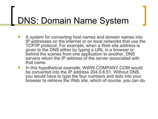 DNS: Domain Name System A system for converting host names and domain names into IP addresses on the Internet or on local networks that use the TCP/IP protocol. For example, when a Web site address is given to the DNS either by typing a URL in a browser or behind the scenes from one application to another, DNS servers return the IP address of the server associated with that name. In this hypothetical example, WWW.COMPANY.COM would be converted into the IP address 204.0.8.51. Without DNS, you would have to type the four numbers and dots into your browser to retrieve the Web site, which of course, you can do.  
