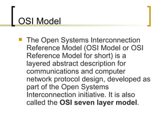 OSI Model The Open Systems Interconnection Reference Model (OSI Model or OSI Reference Model for short) is a layered abstract description for communications and computer network protocol design, developed as part of the Open Systems Interconnection initiative. It is also called the  OSI seven layer model . 