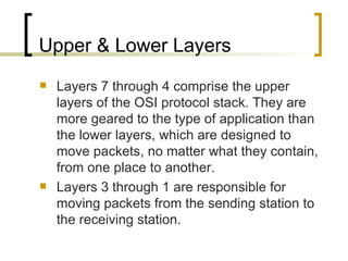 Upper & Lower Layers Layers 7 through 4 comprise the upper layers of the OSI protocol stack. They are more geared to the type of application than the lower layers, which are designed to move packets, no matter what they contain, from one place to another. Layers 3 through 1 are responsible for moving packets from the sending station to the receiving station. 