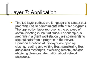 Layer 7: Application This top layer defines the language and syntax that programs use to communicate with other programs. The application layer represents the purpose of communicating in the first place. For example, a program in a client workstation uses commands to request data from a program in the server. Common functions at this layer are opening, closing, reading and writing files, transferring files and e-mail messages, executing remote jobs and obtaining directory information about network resources. 