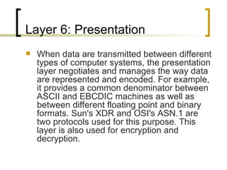 Layer 6: Presentation When data are transmitted between different types of computer systems, the presentation layer negotiates and manages the way data are represented and encoded. For example, it provides a common denominator between ASCII and EBCDIC machines as well as between different floating point and binary formats. Sun's XDR and OSI's ASN.1 are two protocols used for this purpose. This layer is also used for encryption and decryption. 