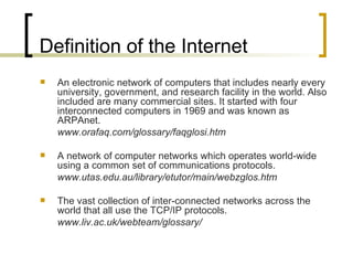 Definition of the Internet An electronic network of computers that includes nearly every university, government, and research facility in the world. Also included are many commercial sites. It started with four interconnected computers in 1969 and was known as ARPAnet. www.orafaq.com/glossary/faqglosi.htm A network of computer networks which operates world-wide using a common set of communications protocols. www.utas.edu.au/library/etutor/main/webzglos.htm The vast collection of inter-connected networks across the world that all use the TCP/IP protocols. www.liv.ac.uk/webteam/glossary/ 