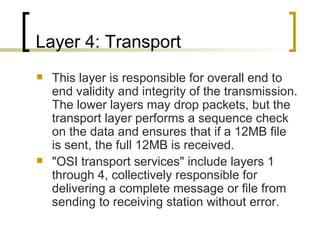 Layer 4: Transport  This layer is responsible for overall end to end validity and integrity of the transmission. The lower layers may drop packets, but the transport layer performs a sequence check on the data and ensures that if a 12MB file is sent, the full 12MB is received. "OSI transport services" include layers 1 through 4, collectively responsible for delivering a complete message or file from sending to receiving station without error. 